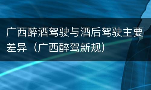 广西醉酒驾驶与酒后驾驶主要差异（广西醉驾新规）