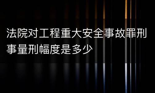 法院对工程重大安全事故罪刑事量刑幅度是多少