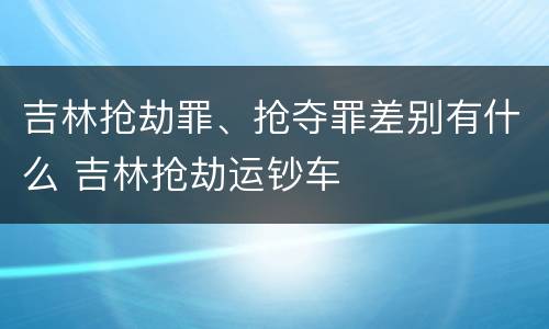 吉林抢劫罪、抢夺罪差别有什么 吉林抢劫运钞车