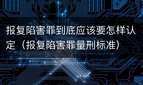 报复陷害罪到底应该要怎样认定（报复陷害罪量刑标准）