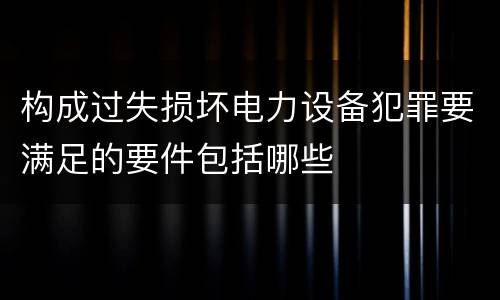 构成过失损坏电力设备犯罪要满足的要件包括哪些