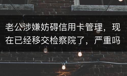 老公涉嫌妨碍信用卡管理，现在已经移交检察院了，严重吗？会怎么判刑