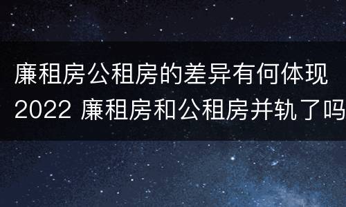 廉租房公租房的差异有何体现2022 廉租房和公租房并轨了吗