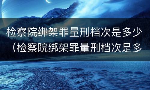 检察院绑架罪量刑档次是多少（检察院绑架罪量刑档次是多少级）