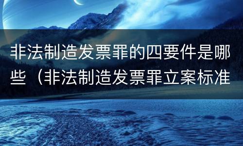 非法制造发票罪的四要件是哪些（非法制造发票罪立案标准）