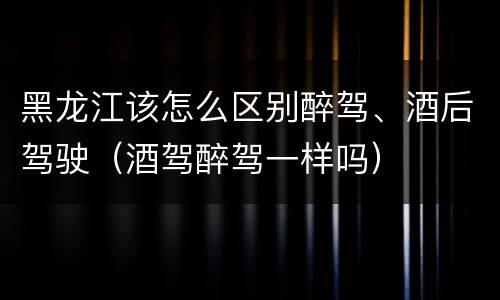 黑龙江该怎么区别醉驾、酒后驾驶（酒驾醉驾一样吗）