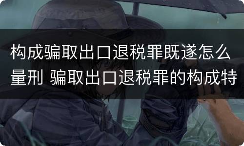 构成骗取出口退税罪既遂怎么量刑 骗取出口退税罪的构成特征