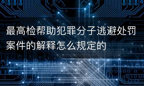 最高检帮助犯罪分子逃避处罚案件的解释怎么规定的