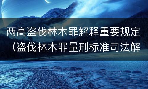 两高盗伐林木罪解释重要规定（盗伐林木罪量刑标准司法解释）