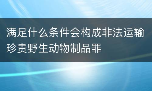 满足什么条件会构成非法运输珍贵野生动物制品罪