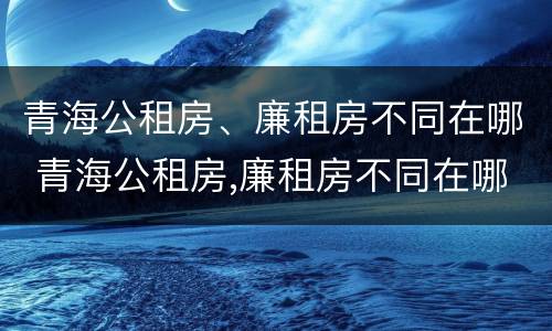 青海公租房、廉租房不同在哪 青海公租房,廉租房不同在哪里