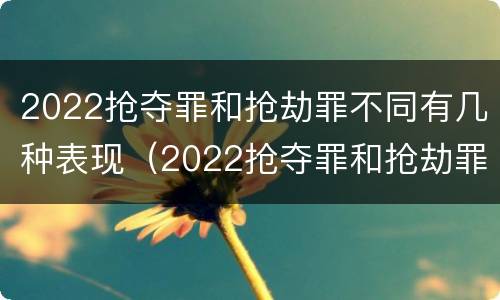 2022抢夺罪和抢劫罪不同有几种表现（2022抢夺罪和抢劫罪不同有几种表现形态）