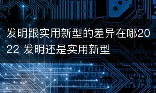 发明跟实用新型的差异在哪2022 发明还是实用新型