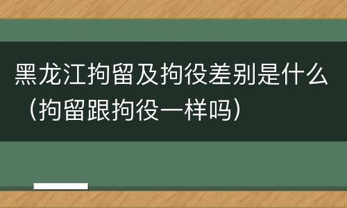 黑龙江拘留及拘役差别是什么（拘留跟拘役一样吗）