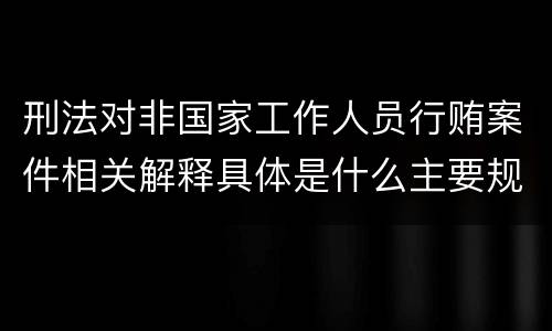 刑法对非国家工作人员行贿案件相关解释具体是什么主要规定