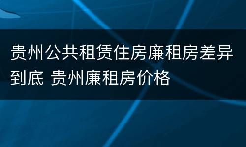 贵州公共租赁住房廉租房差异到底 贵州廉租房价格