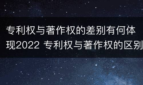 专利权与著作权的差别有何体现2022 专利权与著作权的区别