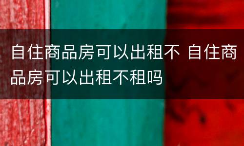 自住商品房可以出租不 自住商品房可以出租不租吗