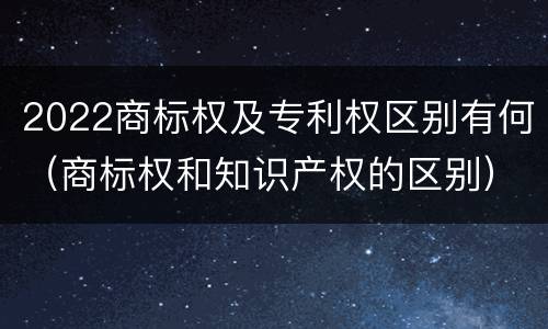 2022商标权及专利权区别有何（商标权和知识产权的区别）