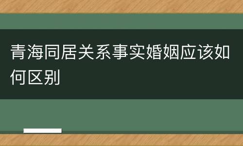 青海同居关系事实婚姻应该如何区别