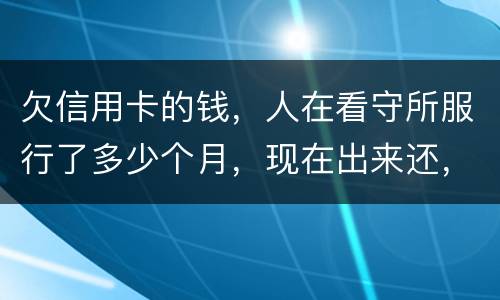 欠信用卡的钱，人在看守所服行了多少个月，现在出来还，还需要付利率吗。