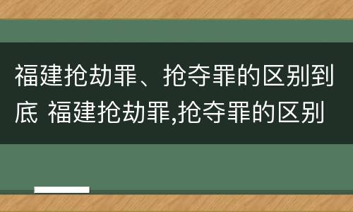 福建抢劫罪、抢夺罪的区别到底 福建抢劫罪,抢夺罪的区别到底是什么