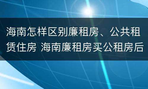 海南怎样区别廉租房、公共租赁住房 海南廉租房买公租房后悔了