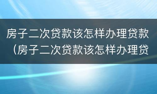 房子二次贷款该怎样办理贷款（房子二次贷款该怎样办理贷款合同）