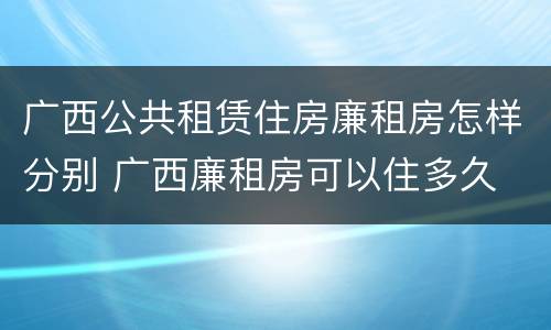 广西公共租赁住房廉租房怎样分别 广西廉租房可以住多久