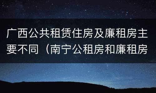 广西公共租赁住房及廉租房主要不同（南宁公租房和廉租房）