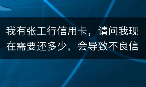 我有张工行信用卡，请问我现在需要还多少，会导致不良信用记录和信用卡诈骗罪吗