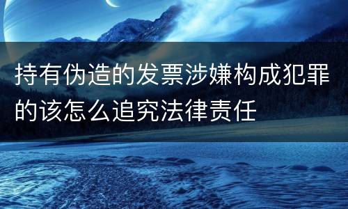 持有伪造的发票涉嫌构成犯罪的该怎么追究法律责任