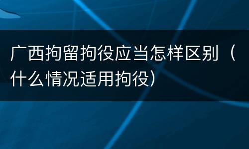 广西拘留拘役应当怎样区别（什么情况适用拘役）