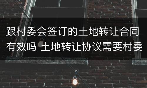 跟村委会签订的土地转让合同有效吗 土地转让协议需要村委会同意吗