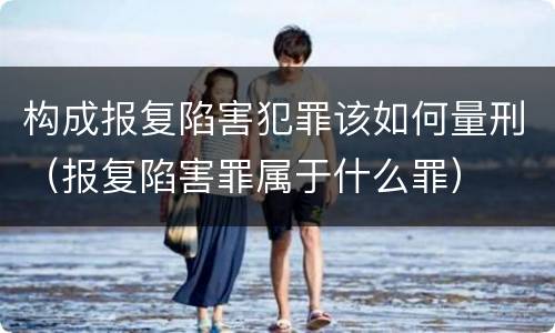 构成报复陷害犯罪该如何量刑（报复陷害罪属于什么罪）