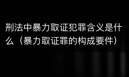 刑法中暴力取证犯罪含义是什么（暴力取证罪的构成要件）