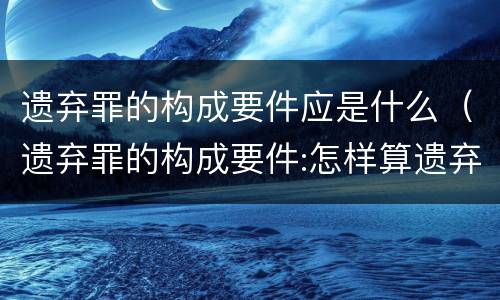 遗弃罪的构成要件应是什么（遗弃罪的构成要件:怎样算遗弃罪）