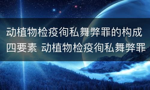 动植物检疫徇私舞弊罪的构成四要素 动植物检疫徇私舞弊罪立案标准