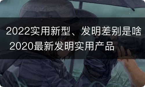 2022实用新型、发明差别是啥 2020最新发明实用产品