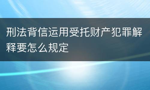 刑法背信运用受托财产犯罪解释要怎么规定