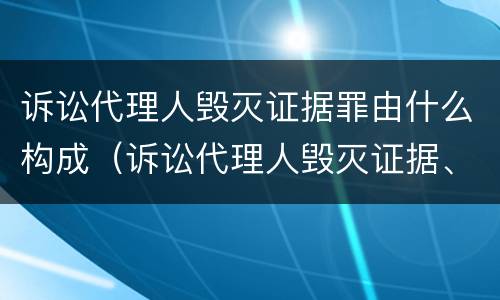 诉讼代理人毁灭证据罪由什么构成（诉讼代理人毁灭证据、伪造证据罪）