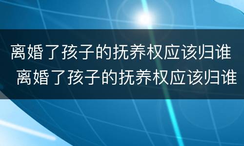 离婚了孩子的抚养权应该归谁 离婚了孩子的抚养权应该归谁所有