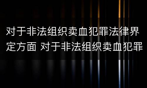 对于非法组织卖血犯罪法律界定方面 对于非法组织卖血犯罪法律界定方面的规定