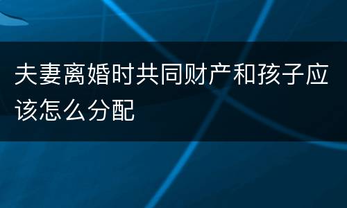 夫妻离婚时共同财产和孩子应该怎么分配