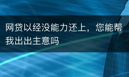 网贷以经没能力还上，您能帮我出出主意吗