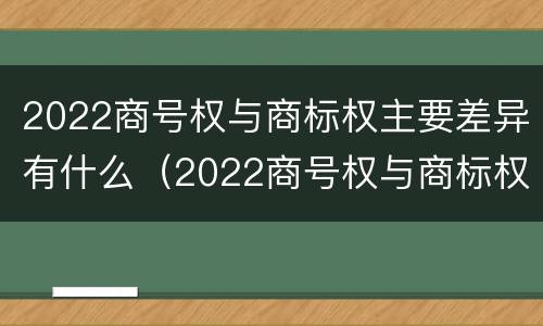 2022商号权与商标权主要差异有什么（2022商号权与商标权主要差异有什么区别）