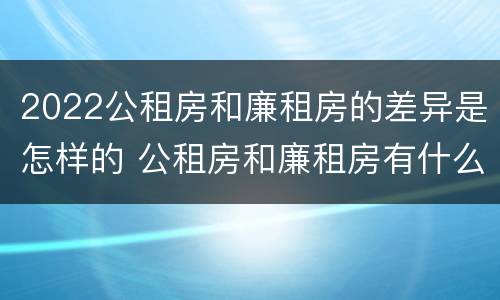 2022公租房和廉租房的差异是怎样的 公租房和廉租房有什么区别,哪个更好点