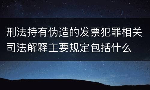 刑法持有伪造的发票犯罪相关司法解释主要规定包括什么