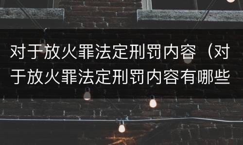 对于放火罪法定刑罚内容（对于放火罪法定刑罚内容有哪些）