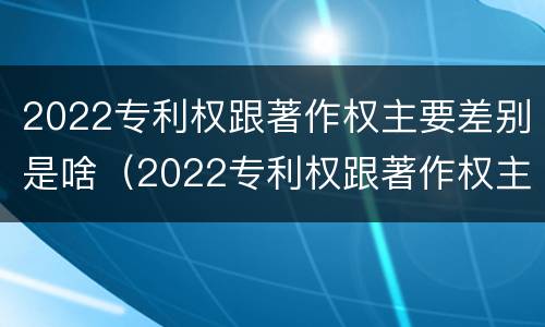 2022专利权跟著作权主要差别是啥（2022专利权跟著作权主要差别是啥呢）